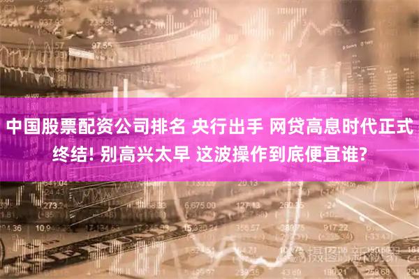 中国股票配资公司排名 央行出手 网贷高息时代正式终结! 别高兴太早 这波操作到底便宜谁?