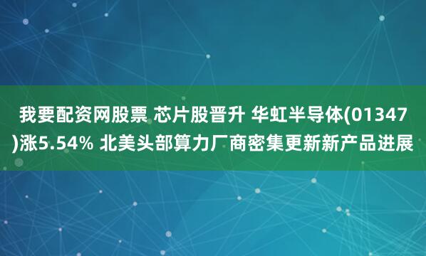 我要配资网股票 芯片股晋升 华虹半导体(01347)涨5.54% 北美头部算力厂商密集更新新产品进展