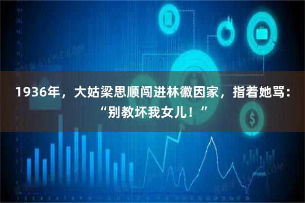 1936年，大姑梁思顺闯进林徽因家，指着她骂：“别教坏我女儿！”